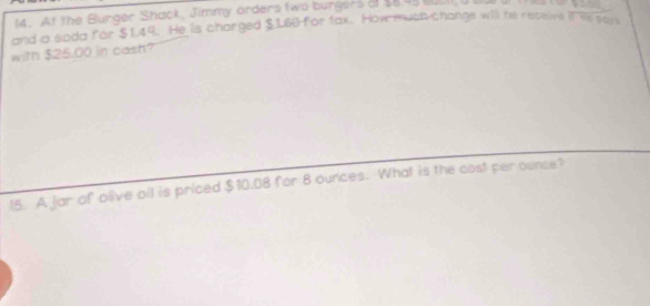 At the Burger Shack, Jimmy orders two burgers of $8.45 cusll
and a soda for $1.49. He is charged $160) for tax. How much change will he receive i? Re por 
with $25.00 in cash? 
15. A jar of olive oll is priced $10.08 for 8 ounces. What is the cost per ounce?