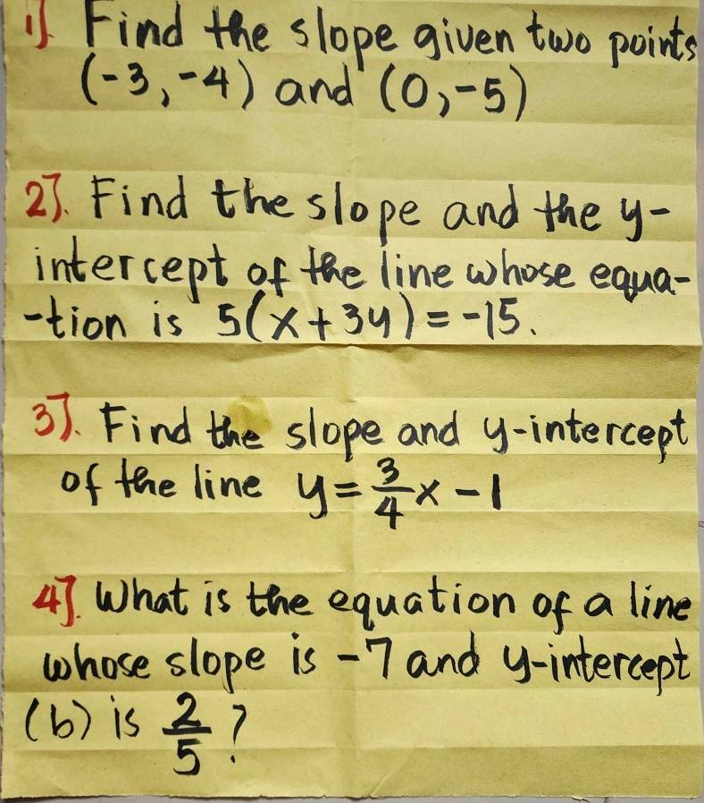 Find the slope given two points
(-3,-4) and (0,-5)
27. Find the slope and the y - 
intercept of the line whose equa- 
-tion is 5(x+3y)=-15. 
37. Find the slope and y-intercept 
of the line y= 3/4 x-1
47. What is the equation of a line 
whose slope is -7 and y-intercept 
(b) is  2/5 