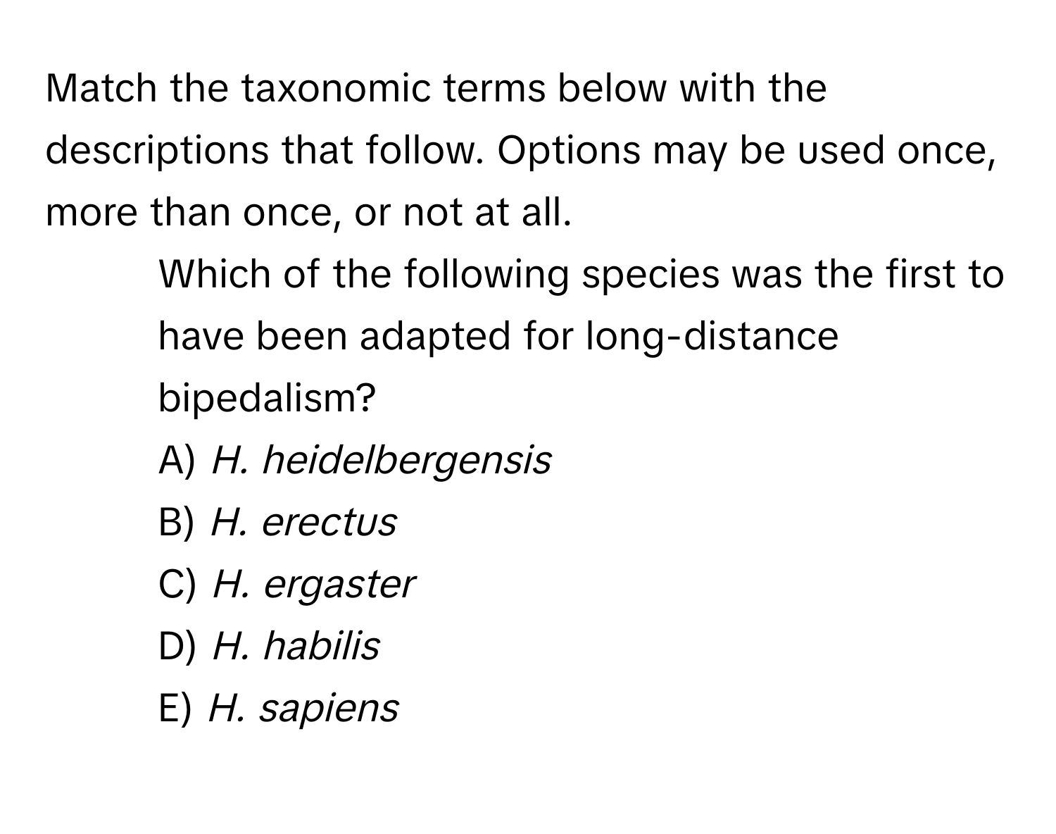 Match the taxonomic terms below with the descriptions that follow. Options may be used once, more than once, or not at all.

41) Which of the following species was the first to have been adapted for long-distance bipedalism?
A) *H. heidelbergensis*
B) *H. erectus*
C) *H. ergaster*
D) *H. habilis*
E) *H. sapiens*