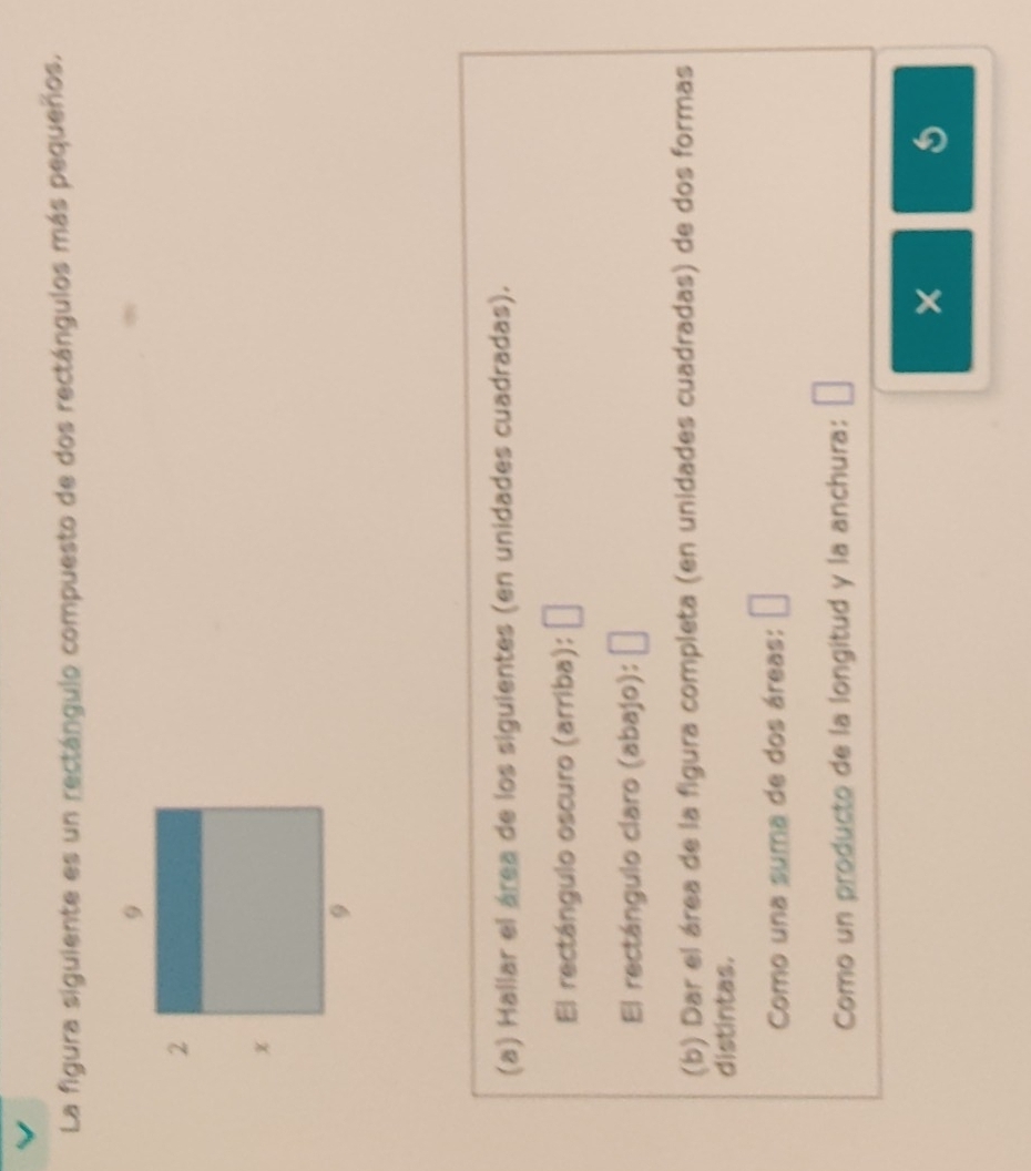 La figura siguiente es un rectángulo compuesto de dos rectángulos más pequeños. 
(a) Hallar el área de los siguientes (en unidades cuadradas). 
El rectángulo oscuro (arriba): □ 
El rectángulo claro (abajo): [ | 
(b) Dar el área de la figura completa (en unidades cuadradas) de dos formas 
distintas. 
Como una suma de dos áreas: □ 
Como un producto de la longitud y la anchura: 
×