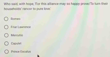 Who said, with hope, 'For this alliance may so happy prove/To turn their
households' rancor to pure love.'
Romeo
Friar Lawrence
Mercutio
Capulet
Prince Escalus