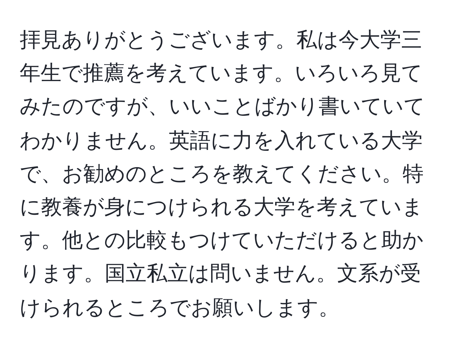 拝見ありがとうございます。私は今大学三年生で推薦を考えています。いろいろ見てみたのですが、いいことばかり書いていてわかりません。英語に力を入れている大学で、お勧めのところを教えてください。特に教養が身につけられる大学を考えています。他との比較もつけていただけると助かります。国立私立は問いません。文系が受けられるところでお願いします。