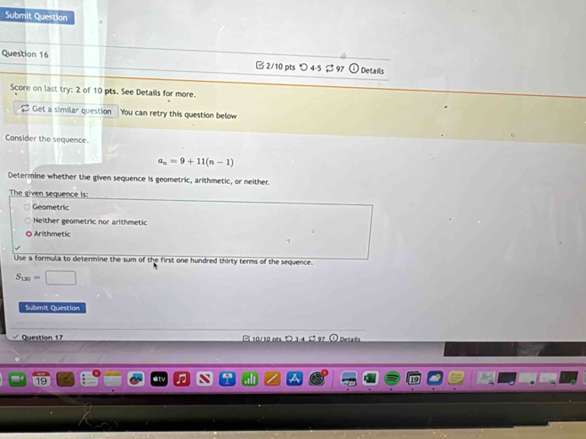 Submit Question
Question 16 □ 2/10 pts つ 4-5 $ 97 Details
Score on last try: 2 of 10 pts. See Details for more.
$ Get a similar question You can retry this question below
Consider the sequence.
a_n=9+11(n-1)
Determine whether the given sequence is geometric, arithmetic, or neither
The given sequence is:
Geometric
Neither geometric nor arithmetic
Arithmetic
Use a formula to determine the sum of the first one hundred thirty terms of the sequence.
S_130=□
Submit Question
Question 17 10/10 ots O 3 4 Detais