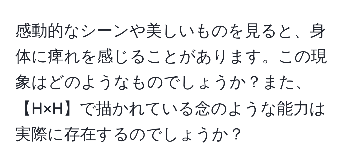 感動的なシーンや美しいものを見ると、身体に痺れを感じることがあります。この現象はどのようなものでしょうか？また、【H×H】で描かれている念のような能力は実際に存在するのでしょうか？