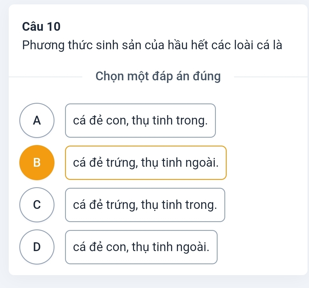 Phương thức sinh sản của hầu hết các loài cá là
Chọn một đáp án đúng
A cá đẻ con, thụ tinh trong.
B cá đẻ trứng, thụ tinh ngoài.
C cá đẻ trứng, thụ tinh trong.
D cá đẻ con, thụ tinh ngoài.