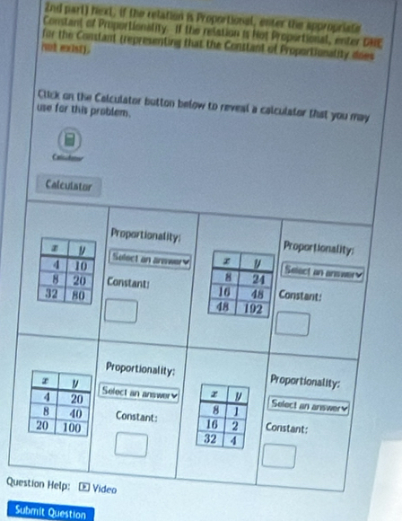 2nd part) hext, if the relation is Proportional, enter the appropriate 
Constant of Proportionality. If the relation is Not Propsctional, enter DHE 
for the Constant trepresenting that the Conttant of Proportionality does 
iot exist). 
Click on the Calculator button below to reveal a calculator that you may 
use for this problem. 
Catct 
Calculator 
Proportionality; 
z Proportionality:
4 10
Select an arewer x Select an answer
8 21
8 20 Constant: 16
32 80 48 Constant:
48 192
Proportionality: Proportionality:
x
4 20
Select an answer x y Select an answery
8
8 40 Constant: 16 2 Constant:
20 100 32 4
Question Help: Vídeo 
Submit Question