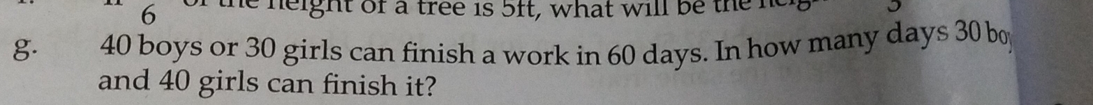 of the neight of a tree is 5ft, what will be the he 
g. 40 boys or 30 girls can finish a work in 60 days. In how many days 30 boy 
and 40 girls can finish it?