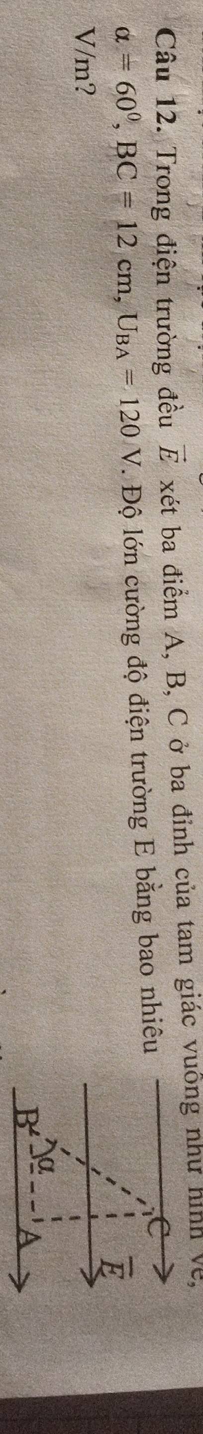 Trong điện trường đều vector E xét ba điểm A, B, C ở ba đỉnh của tam giác vuông như hình về,
alpha =60^0, BC=12cm, U_BA=120V. Độ lớn cường độ điện trường E bằng bao nhiêu
C
overline E
V/m?
α
B^(∠)
a
