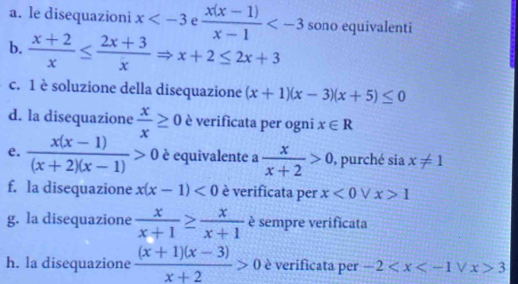 le disequazioni x e  (x(x-1))/x-1  sono equivalenti 
b.  (x+2)/x ≤  (2x+3)/x Rightarrow x+2≤ 2x+3
c. 1 è soluzione della disequazione (x+1)(x-3)(x+5)≤ 0
d. la disequazione  x/x ≥ 0 è verificata per ogni x∈ R
e.  (x(x-1))/(x+2)(x-1) >0 è equivalente a  x/x+2 >0 , purché sia x!= 1
f. la disequazione x(x-1)<0</tex> è verificata per x<0</tex> V x>1
g. la disequazione  x/x+1 ≥  x/x+1  è sempre verificata 
h. la disequazione  ((x+1)(x-3))/x+2 >0 è verificata per -2 3