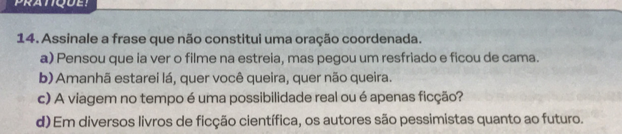 Assinale a frase que não constitui uma oração coordenada.
a) Pensou que ia ver o filme na estreia, mas pegou um resfriado e ficou de cama.
b) Amanhã estarei lá, quer você queira, quer não queira.
c) A viagem no tempo é uma possibilidade real ou é apenas ficção?
d) Em diversos livros de ficção científica, os autores são pessimistas quanto ao futuro.