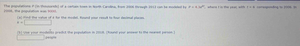 The populations P (in thousands) of a certain town in North Carolina, from 2006 through 2012 can be modeled by P=4.3e^(kt)
2008, the population was 9000. , where t is the year, with t=6 correspending to 2006. In 
(a) Find the value of k for the modell. Round your result to four decimal places.
k=□
(b) Use your model to predict the population in 2018. (Round your answer to the nearest person.) 
□ people