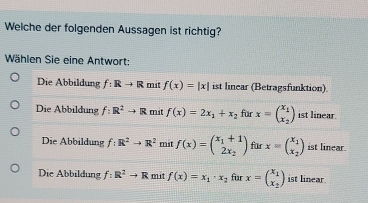 Welche der folgenden Aussagen ist richtig?
Wählen Sie eine Antwort:
Die Abbildung f:Rto R mit f(x)=|x| ist linear (Betragsfunktion)
Die Abbildung f:R^2to R mit f(x)=2x_1+x_2 fur x=beginpmatrix x_1 x_2endpmatrix ist linear.
Die Abbildung f:R^2to R^2 mit f(x)=beginpmatrix x_1+1 2x_2endpmatrix für x=beginpmatrix x_1 x_2endpmatrix ist linear.
Die Abbildung f:R^2to R mit f(x)=x_1· x_2 für x=beginpmatrix x_1 x_2endpmatrix ist linear