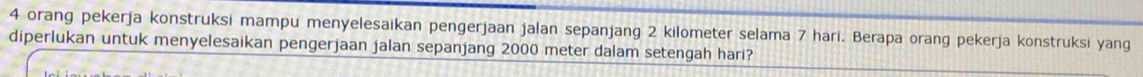 orang pekerja konstruksi mampu menyelesaikan pengerjaan jalan sepanjang 2 kilometer selama 7 hari. Berapa orang pekerja konstruksi yang 
diperlukan untuk menyelesaikan pengerjaan jalan sepanjang 2000 meter dalam setengah hari?