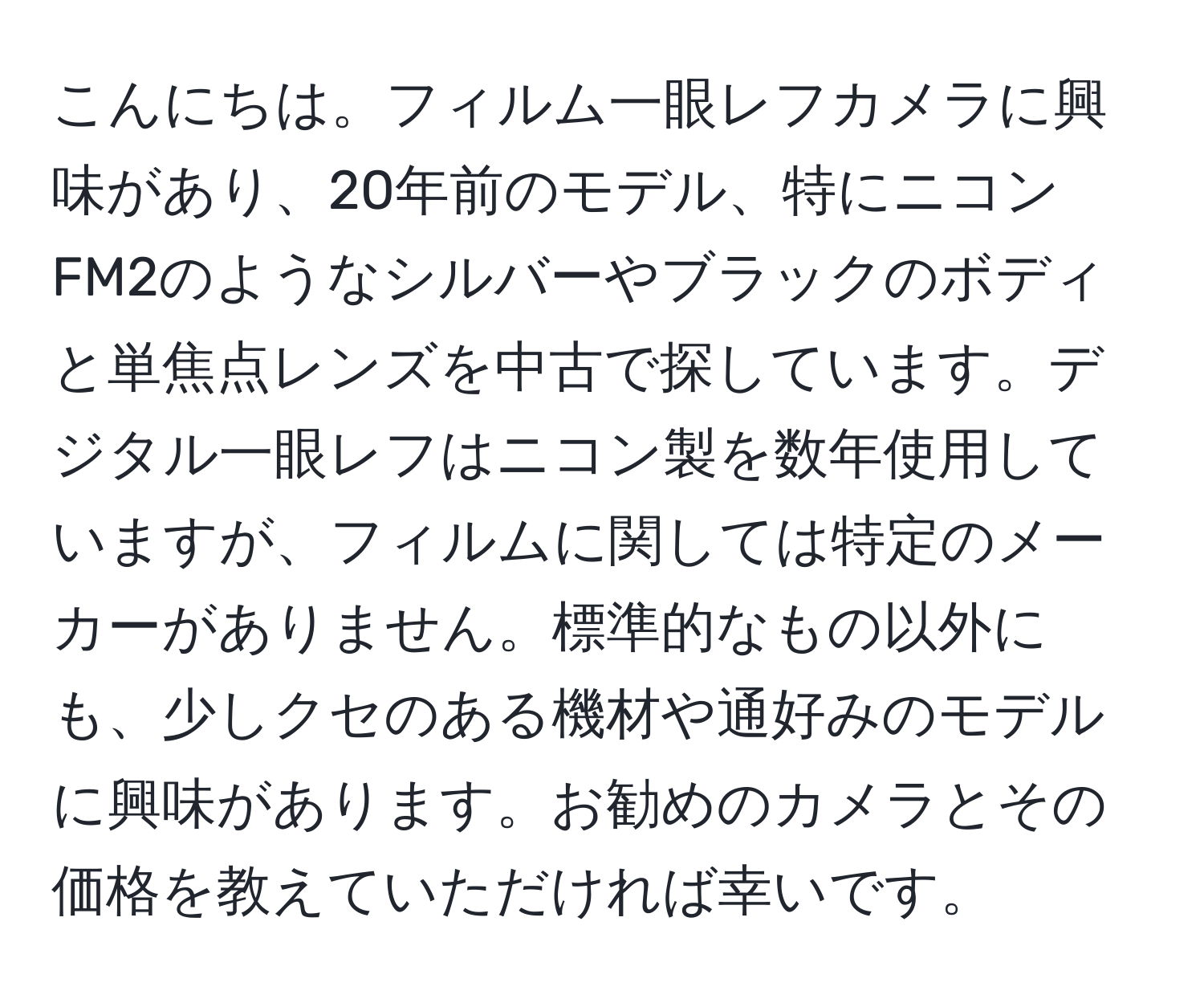 こんにちは。フィルム一眼レフカメラに興味があり、20年前のモデル、特にニコンFM2のようなシルバーやブラックのボディと単焦点レンズを中古で探しています。デジタル一眼レフはニコン製を数年使用していますが、フィルムに関しては特定のメーカーがありません。標準的なもの以外にも、少しクセのある機材や通好みのモデルに興味があります。お勧めのカメラとその価格を教えていただければ幸いです。