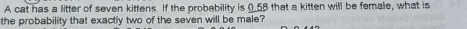 A cat has a litter of seven kittens. If the probability is 0.58 that a kitten will be female, what is 
the probability that exactly two of the seven will be male?
