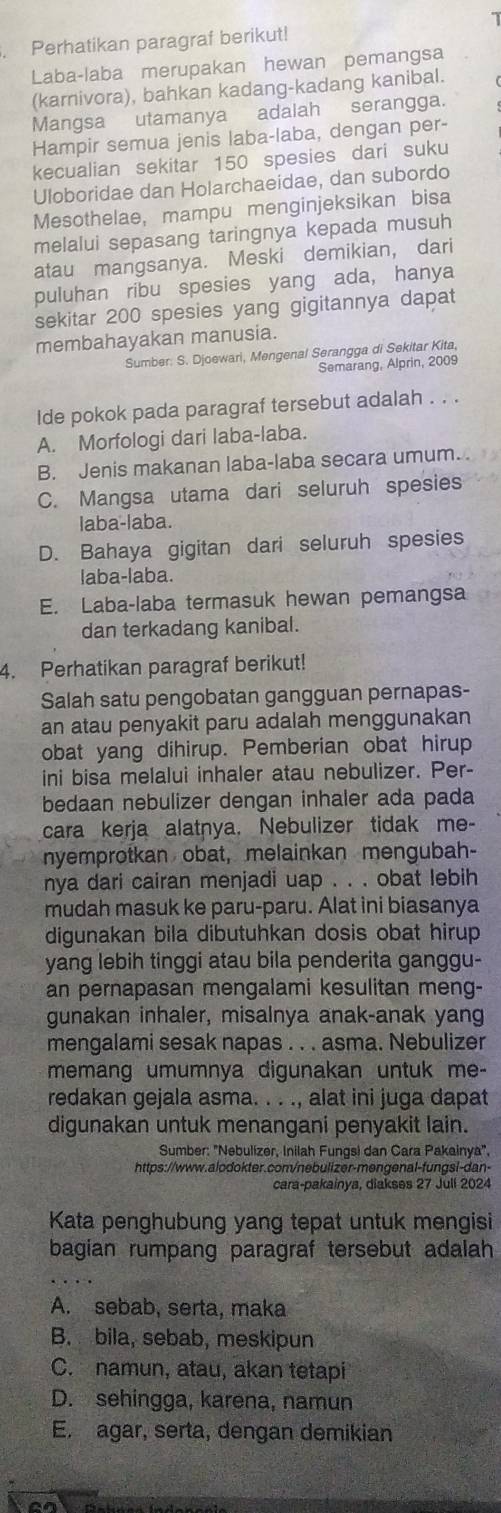 Perhatikan paragraf berikut!
Laba-laba merupakan hewan pemangsa
(karnivora), bahkan kadang-kadang kanibal.
Mangsa utamanya adalah serangga.
Hampir semua jenis laba-laba, dengan per-
kecualian sekitar 150 spesies dari suku
Uloboridae dan Holarchaeidae, dan subordo
Mesothelae, mampu menginjeksikan bisa
melalui sepasang taringnya kepada musuh
atau mangsanya. Meski demikian, dari
puluhan ribu spesies yang ada, hanya
sekitar 200 spesies yang gigitannya dapat
membahayakan manusia.
Sumber: S. Djoewari, Mengenal Serangga di Sekitar Kita,
Semarang, Alprin, 2009
Ide pokok pada paragraf tersebut adalah . . .
A. Morfologi dari laba-laba.
B. Jenis makanan laba-laba secara umum.
C. Mangsa utama dari seluruh spesies
laba-laba.
D. Bahaya gigitan dari seluruh spesies
laba-laba.
E. Laba-laba termasuk hewan pemangsa
dan terkadang kanibal.
4. Perhatikan paragraf berikut!
Salah satu pengobatan gangguan pernapas-
an atau penyakit paru adalah menggunakan
obat yang dihirup. Pemberian obat hirup
ini bisa melalui inhaler atau nebulizer. Per-
bedaan nebulizer dengan inhaler ada pada
cara kerja alatnya. Nebulizer tidak me-
nyemprotkan obat, melainkan mengubah-
nya dari cairan menjadi uap . . . obat lebih
mudah masuk ke paru-paru. Alat ini biasanya
digunakan bila dibutuhkan dosis obat hirup
yang lebih tinggi atau bila penderita ganggu-
an pernapasan mengalami kesulitan meng-
gunakan inhaler, misalnya anak-anak yang
mengalami sesak napas . . . asma. Nebulizer
memang umumnya digunakan untuk me-
redakan gejala asma. . . ., alat ini juga dapat
digunakan untuk menangani penyakit lain.
Sumber: "Nebulizer, Inilah Fungsi dan Cara Pakainya".
https://www.alodokter.com/nebulizer-mengenal-fungsl-dan-
cara-pakainya, diakses 27 Jull 2024
Kata penghubung yang tepat untuk mengisi
bagian rumpang paragraf tersebut adalah
A. sebab, serta, maka
B. bila, sebab, meskipun
C. namun, atau, akan tetapi
D. sehingga, karena, namun
E. agar, serta, dengan demikian