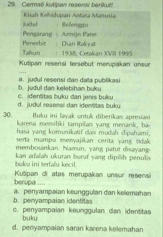 Cermati kutipan resensi berikut!
Kisah Kehidupan Antara Manusia
Judul : Belenggu
Pengarang : Armijn Pane
Penerbit : Dian Rakyat
Tahun : 1938, Cetakan XVII 1995
Kutipan resensi tersebut merupakan unsur
…
a. judul resensi dan data publikasi
b. judul dan kelebihan buku
c. identitas buku dan jenis buku
d. judul resensi dan identitas buku
30. Buku ini layak untuk diberikan apresiasi
karena memiliki tampilan yang menarik, ba-
hasa yang komunikatif dan mudah dipahami,
serta mampu menyajikan cerita yang tidak 
membosankan. Namun, yang patut disayang-
kan adalah ukuran huruf yang dipilih penulis
buku ini terlalu kecil.
Kutipan di atas merupakan unsur resensi
berupa ....
a. penyampaian keunggulan dan kelemahan
b. penyampaian identitas
c. penyampaian keunggulan dan identitas
buku
d. penyampaian saran karena kelemahan