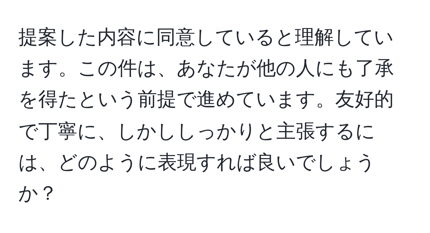 提案した内容に同意していると理解しています。この件は、あなたが他の人にも了承を得たという前提で進めています。友好的で丁寧に、しかししっかりと主張するには、どのように表現すれば良いでしょうか？