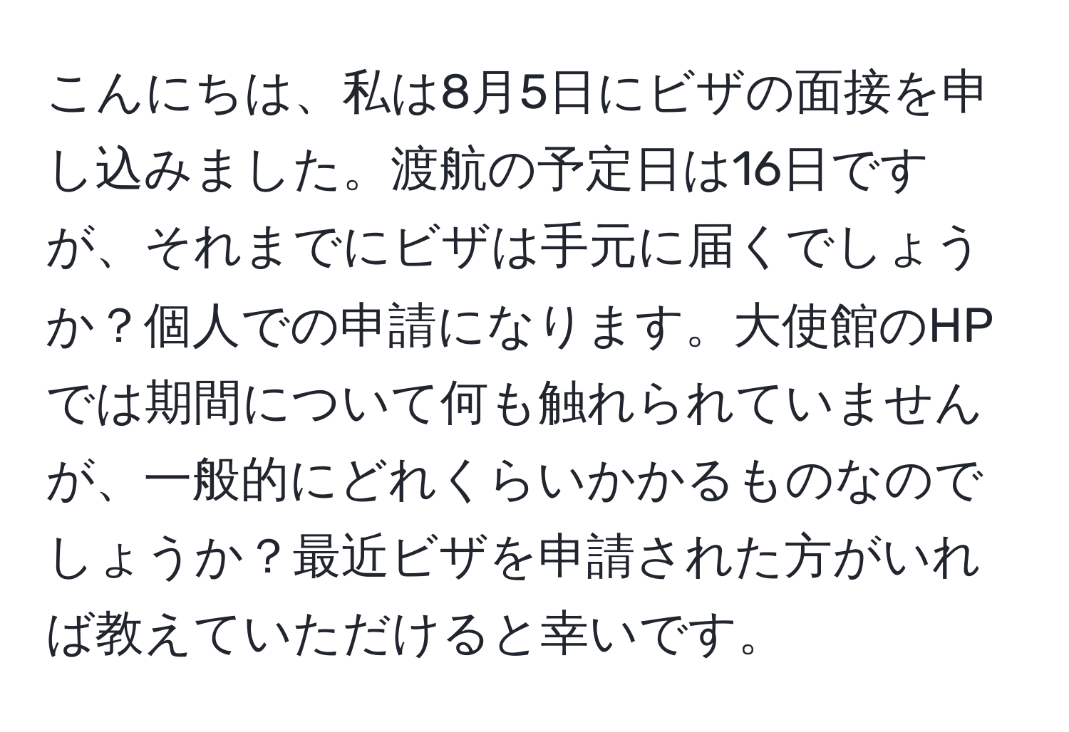 こんにちは、私は8月5日にビザの面接を申し込みました。渡航の予定日は16日ですが、それまでにビザは手元に届くでしょうか？個人での申請になります。大使館のHPでは期間について何も触れられていませんが、一般的にどれくらいかかるものなのでしょうか？最近ビザを申請された方がいれば教えていただけると幸いです。