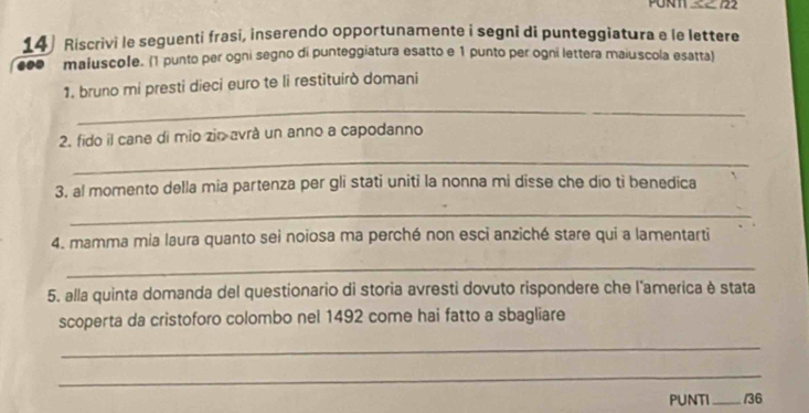 PUNT 2 722 
14) Riscrivi le seguenti frasi, inserendo opportunamente i segni di punteggiatura e le lettere 
c maluscole. (1 punto per ogni segno di punteggiatura esatto e 1 punto per ogni lettera maiuscola esatta) 
1. bruno mi presti dieci euro te li restituirò domani 
_ 
2. fido il cane di mio zio avrá un anno a capodanno 
_ 
3. al momento della mia partenza per gli stati uniti la nonna mi disse che dio tì benedica 
_ 
4. mamma mia laura quanto sei noiosa ma perché non esci anziché stare qui a lamentarti 
_ 
5. alla quinta domanda del questionario di storia avresti dovuto rispondere che l'america è stata 
scoperta da cristoforo colombo nel 1492 come hai fatto a sbagliare 
_ 
_ 
PUNTI _/36