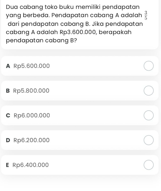 Dua cabang toko buku memiliki pendapatan
yang berbeda. Pendapatan cabang A adalah  3/5 
dari pendapatan cabang B. Jika pendapatan
cabang A adalah Rp3.600.000, berapakah
pendapatan cabang B?
A Rp5.600.000
B Rp5.800.000
C Rp6.000.000
DRp6.200.000
E Rp6.400.000