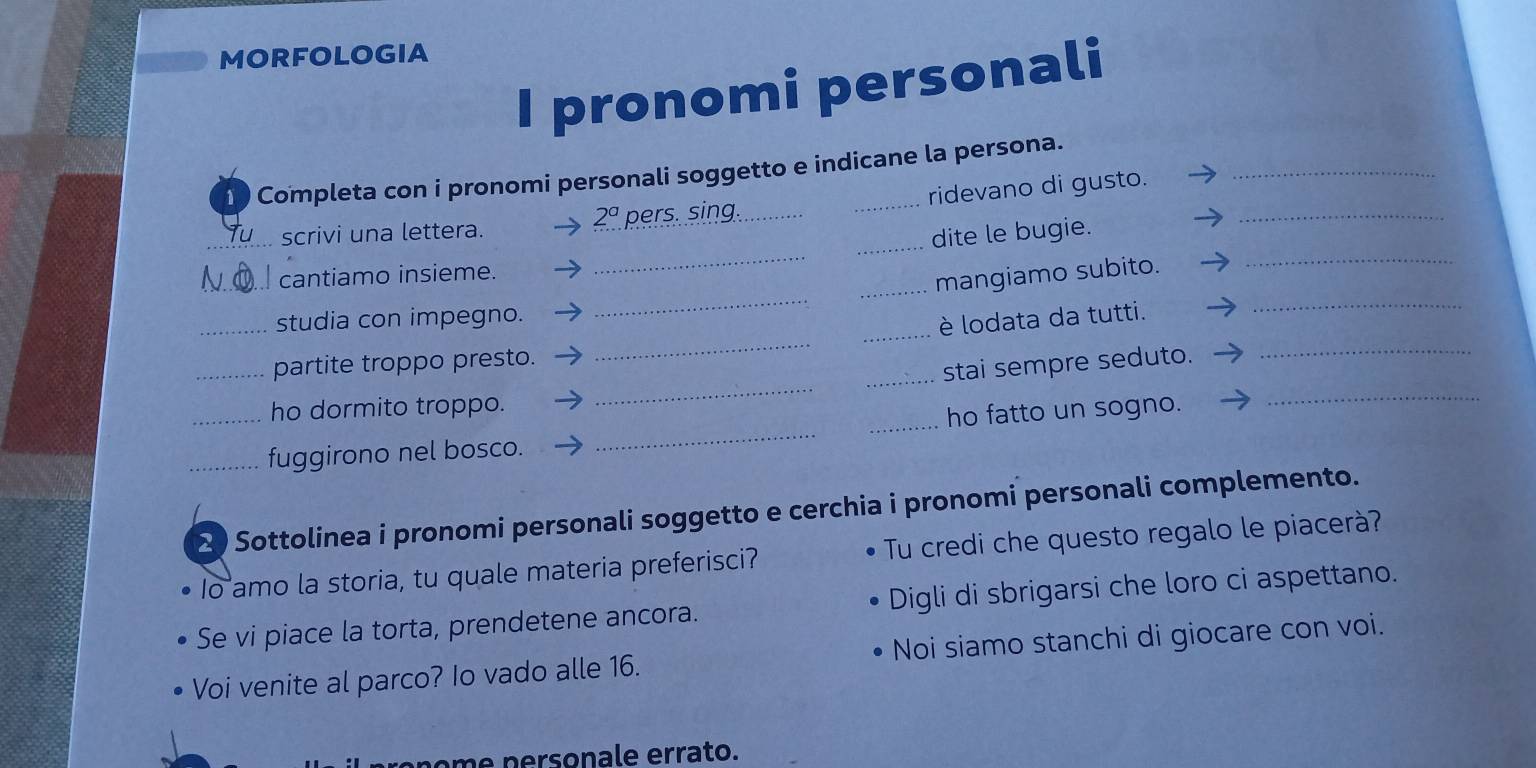 MORFOLOGIA 
I pronomi personali 
1 Completa con i pronomi personali soggetto e indicane la persona. 
_ 
_ 
_scrivi una lettera. pers. sing._ ridevano di gusto._ 
2^a 
_dite le bugie. 
_ 
N cantiamo insieme. 
_mangiamo subito. 
_ 
_studia con impegno. 
_ 
_è lodata da tutti. 
_ 
_ 
_partite troppo presto. 
_stai sempre seduto. 
ho dormito troppo. 
_fuggirono nel bosco. __ho fatto un sogno. 
_ 
2 Sottolinea i pronomi personali soggetto e cerchia i pronomi personali complemento. 
Io amo la storia, tu quale materia preferisci? Tu credi che questo regalo le piacerà? 
Se vi piace la torta, prendetene ancora. Digli di sbrigarsi che loro ci aspettano. 
Voi venite al parco? Io vado alle 16. Noi siamo stanchi di giocare con voi. 
om e p ersonale errato.