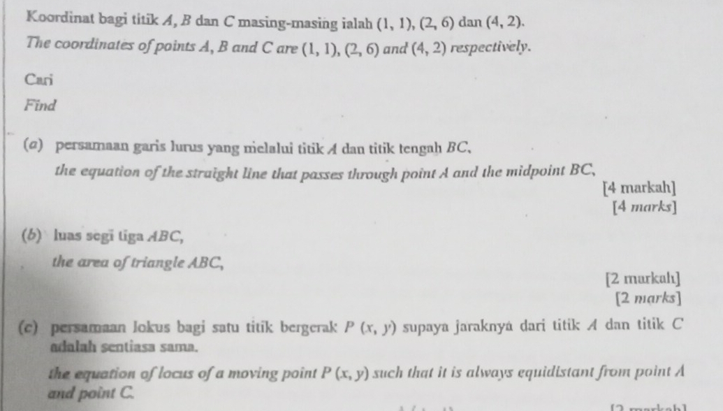 Koordinat bagi titik A, B dan C masing-masing ialah (1,1),(2,6) dan (4,2). 
The coordinates of points A, B and C are (1,1), (2,6) and (4,2) respectively. 
Cari 
Find 
(@) persamaan garis lurus yang melalui titik A dan titik tengah BC, 
the equation of the straight line that passes through point A and the midpoint BC, 
[4 markah] 
[4 marks] 
(b) luas segi tiga ABC, 
the area of triangle ABC, 
[2 murkahı] 
[2 marks] 
(c) persamaan lokus bagi satu titik bergerak P(x,y) supaya jaraknyá dari titik A dan titik C
adalah sentiasa sama. 
the equation of locus of a moving point P(x,y) such that it is always equidistant from point A
and point C.