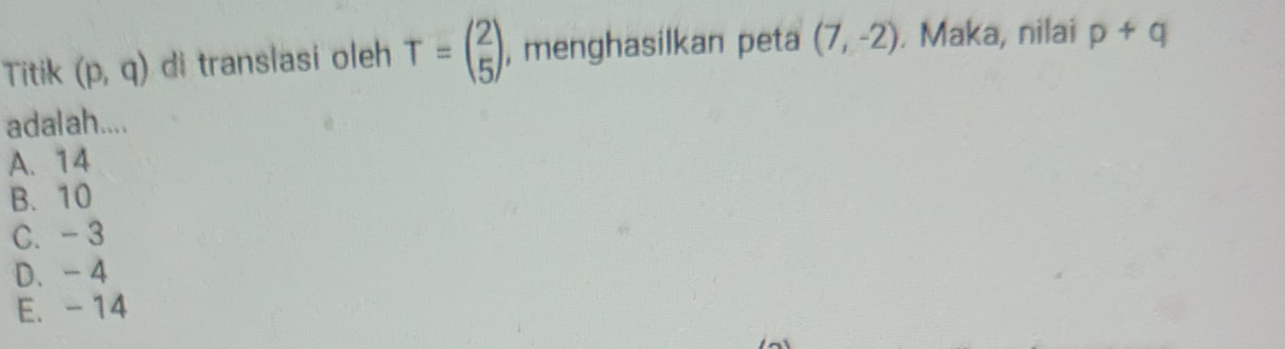 Titik (p,q) di translasi oleh T=beginpmatrix 2 5endpmatrix , menghasilkan peta (7,-2). Maka, nilai p+q
adalah....
A. 14
B. 10
C. - 3
D. - 4
E. - 14