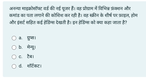 अनन्या माइक्रोसॉफ्ट वर्ड की नई यूजर हैं। वह प्रोग्राम में विभिन्न फ़ंक्शन और
कमांड का पता लगाने की कोशिश कर रही है। वह स्क्रीन के शीर्ष पर फ़ाइल, होम
और इंसर्ट सहित कई हेडिंग्स देखती है। इन हेडिंग्स को क्या कहा जाता है?
a. ग्रुप्स।
b. मेन्यू।
c. टैब।
d. शॉर्टकट।