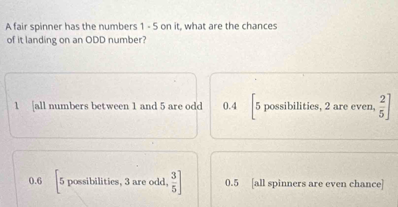 A fair spinner has the numbers 1 - 5 on it, what are the chances
of it landing on an ODD number?
1 [all numbers between 1 and 5 are odd 0.4 5 possibilities, 2 are even,  2/5 ]
0.6 5 possibilities, 3 are odd,  3/5 ] 0.5 [all spinners are even chance]