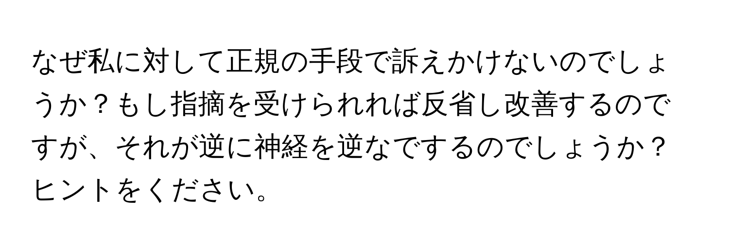 なぜ私に対して正規の手段で訴えかけないのでしょうか？もし指摘を受けられれば反省し改善するのですが、それが逆に神経を逆なでするのでしょうか？ヒントをください。