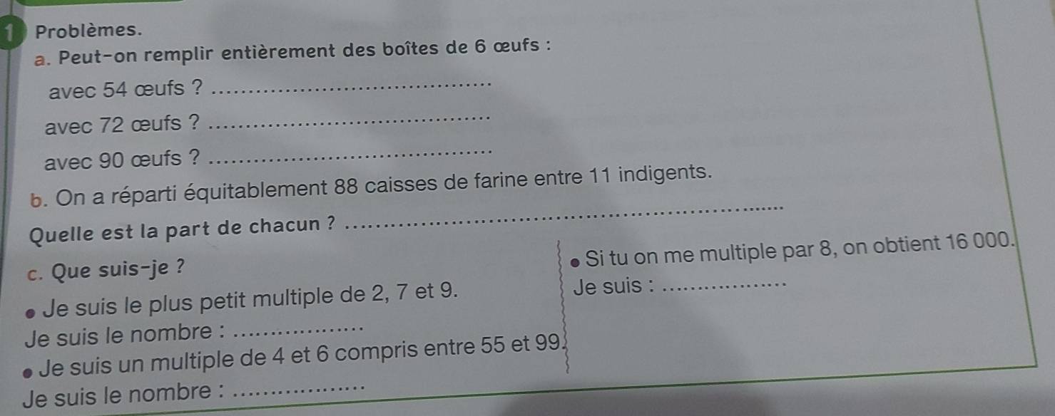 Problèmes. 
a. Peut-on remplir entièrement des boîtes de 6 œufs : 
avec 54 œufs ? 
_ 
avec 72 œufs ? 
_ 
avec 90 œufs ? 
_ 
_ 
b. On a réparti équitablement 88 caisses de farine entre 11 indigents. 
Quelle est la part de chacun ? 
Si tu on me multiple par 8, on obtient 16 000. 
c. Que suis-je ? 
Je suis le plus petit multiple de 2, 7 et 9. Je suis :_ 
Je suis le nombre :_ 
Je suis un multiple de 4 et 6 compris entre 55 et 99
Je suis le nombre : 
_