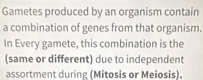 Gametes produced by an organism contain 
a combination of genes from that organism. 
In Every gamete, this combination is the 
(same or different) due to independent 
assortment during (Mitosis or Meiosis).