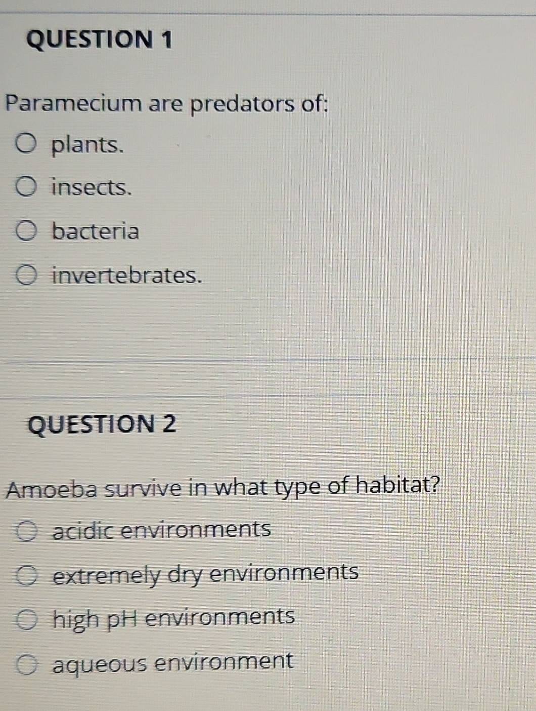 Paramecium are predators of:
plants.
insects.
bacteria
invertebrates.
QUESTION 2
Amoeba survive in what type of habitat?
acidic environments
extremely dry environments
high pH environments
aqueous environment