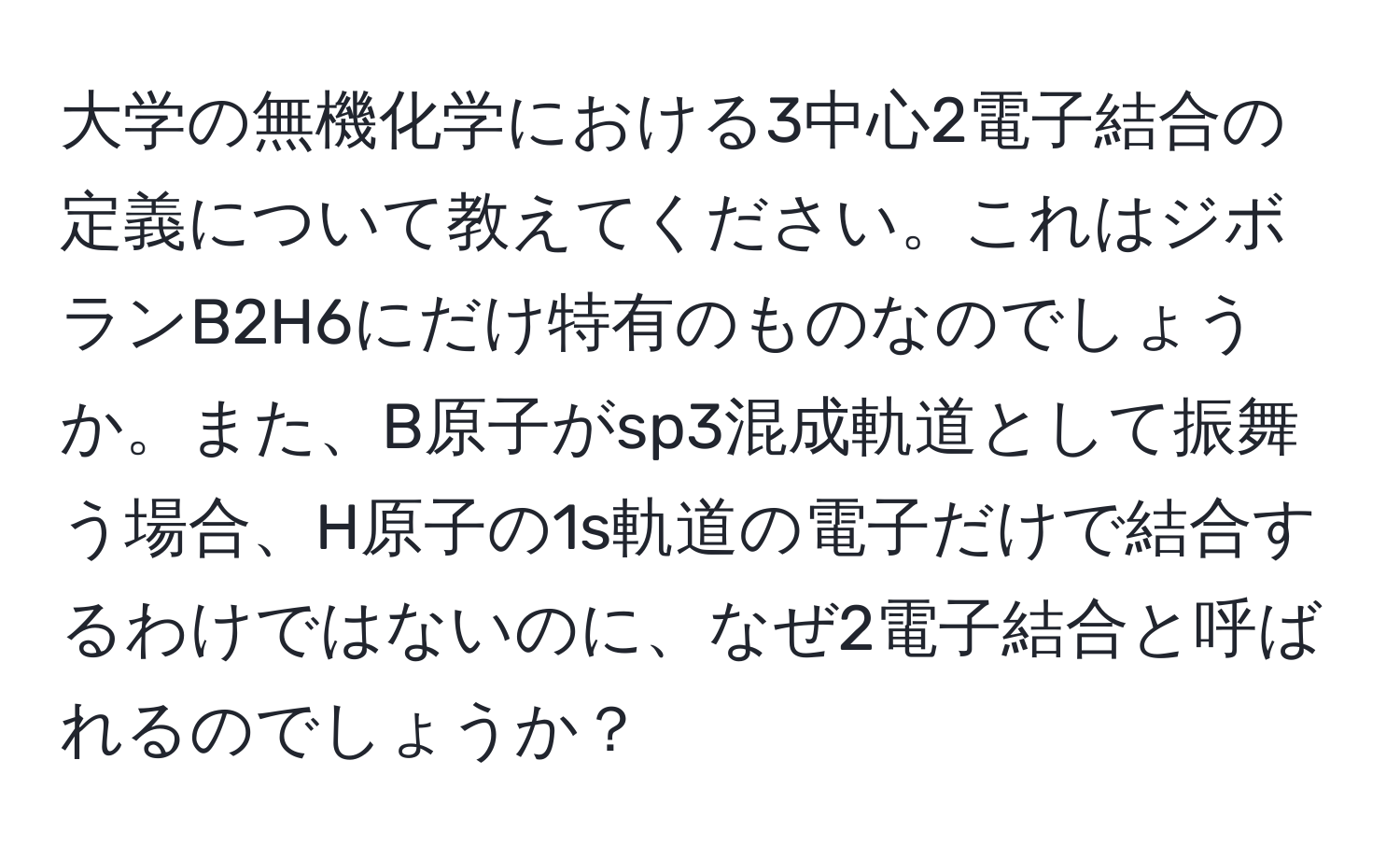 大学の無機化学における3中心2電子結合の定義について教えてください。これはジボランB2H6にだけ特有のものなのでしょうか。また、B原子がsp3混成軌道として振舞う場合、H原子の1s軌道の電子だけで結合するわけではないのに、なぜ2電子結合と呼ばれるのでしょうか？