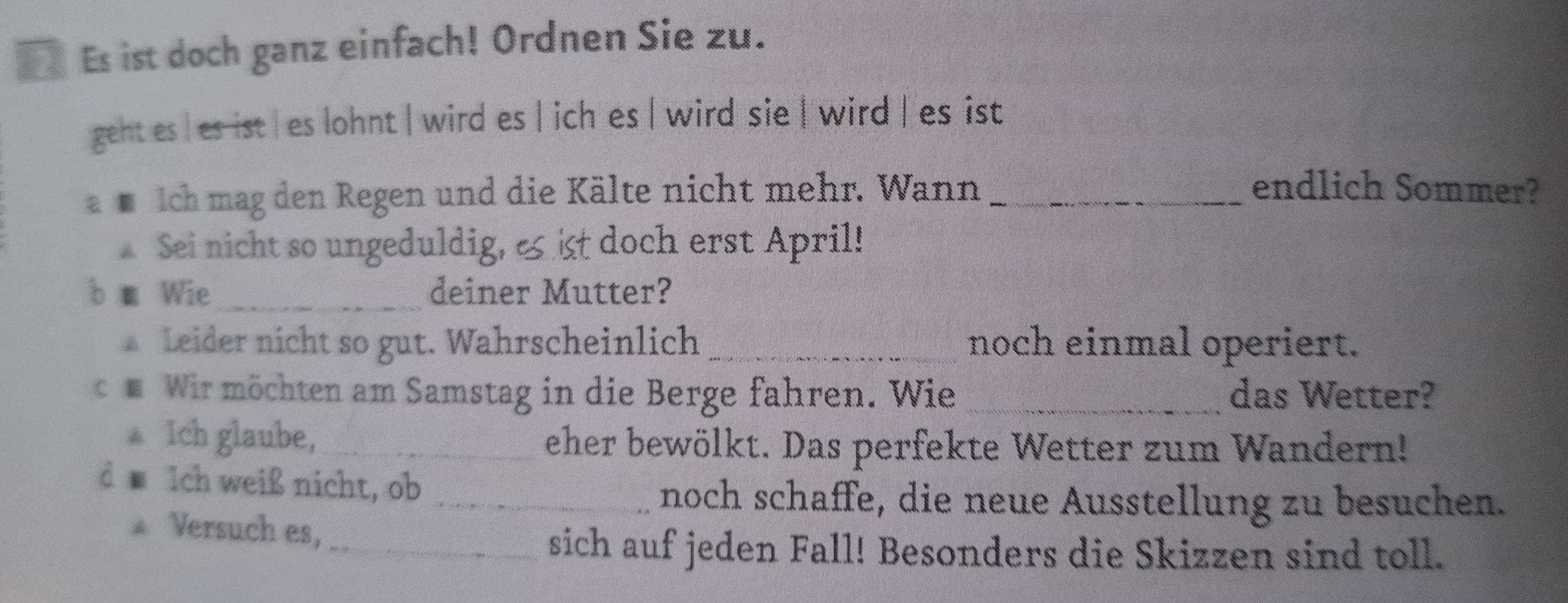 Es ist doch ganz einfach! Ordnen Sie zu. 
geht es | es ist | es lohnt | wird es | ich es | wird sie | wird | es ist 
s ich mag den Regen und die Kälte nicht mehr. Wann _endlich Sommer? 
Sei nicht so ungeduldig, e ist doch erst April! 
b m Wie_ deiner Mutter? 
Leider nicht so gut. Wahrscheinlich _noch einmal operiert. 
e Wir möchten am Samstag in die Berge fahren. Wie _das Wetter? 
▲ Ich glaube,_ eher bewölkt. Das perfekte Wetter zum Wandern! 
d Ich weiß nicht, ob 
_noch schaffe, die neue Ausstellung zu besuchen. 
* Versuch es, 
_sich auf jeden Fall! Besonders die Skizzen sind toll.