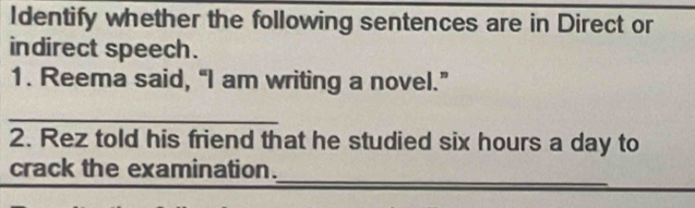 Identify whether the following sentences are in Direct or 
indirect speech. 
1. Reema said, “I am writing a novel.” 
_ 
2. Rez told his friend that he studied six hours a day to 
_ 
crack the examination.