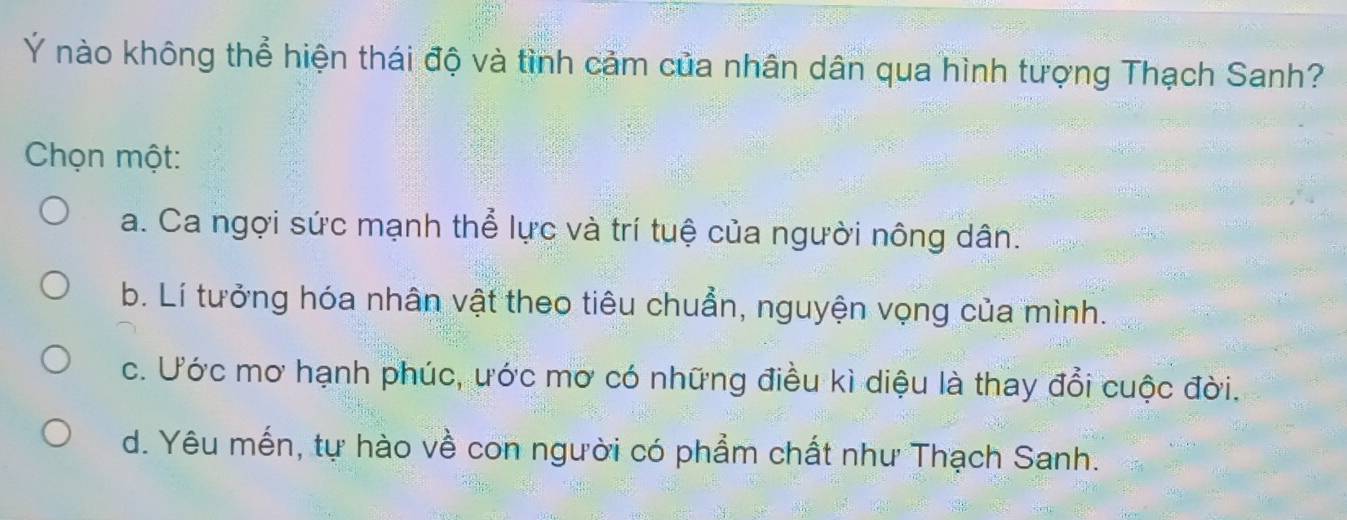 Ý nào không thể hiện thái độ và tình cảm của nhân dân qua hình tượng Thạch Sanh?
Chọn một:
a. Ca ngợi sức mạnh thể lực và trí tuệ của người nông dân.
b. Lí tưởng hóa nhân vật theo tiêu chuẩn, nguyện vọng của mình.
c. Ước mơ hạnh phúc, ước mơ có những điều kì diệu là thay đổi cuộc đời.
d. Yêu mến, tự hào về con người có phẩm chất như Thạch Sanh.