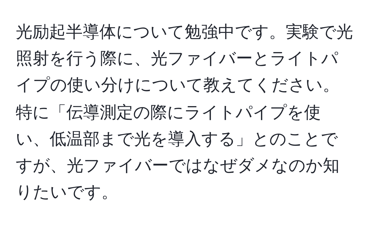 光励起半導体について勉強中です。実験で光照射を行う際に、光ファイバーとライトパイプの使い分けについて教えてください。特に「伝導測定の際にライトパイプを使い、低温部まで光を導入する」とのことですが、光ファイバーではなぜダメなのか知りたいです。