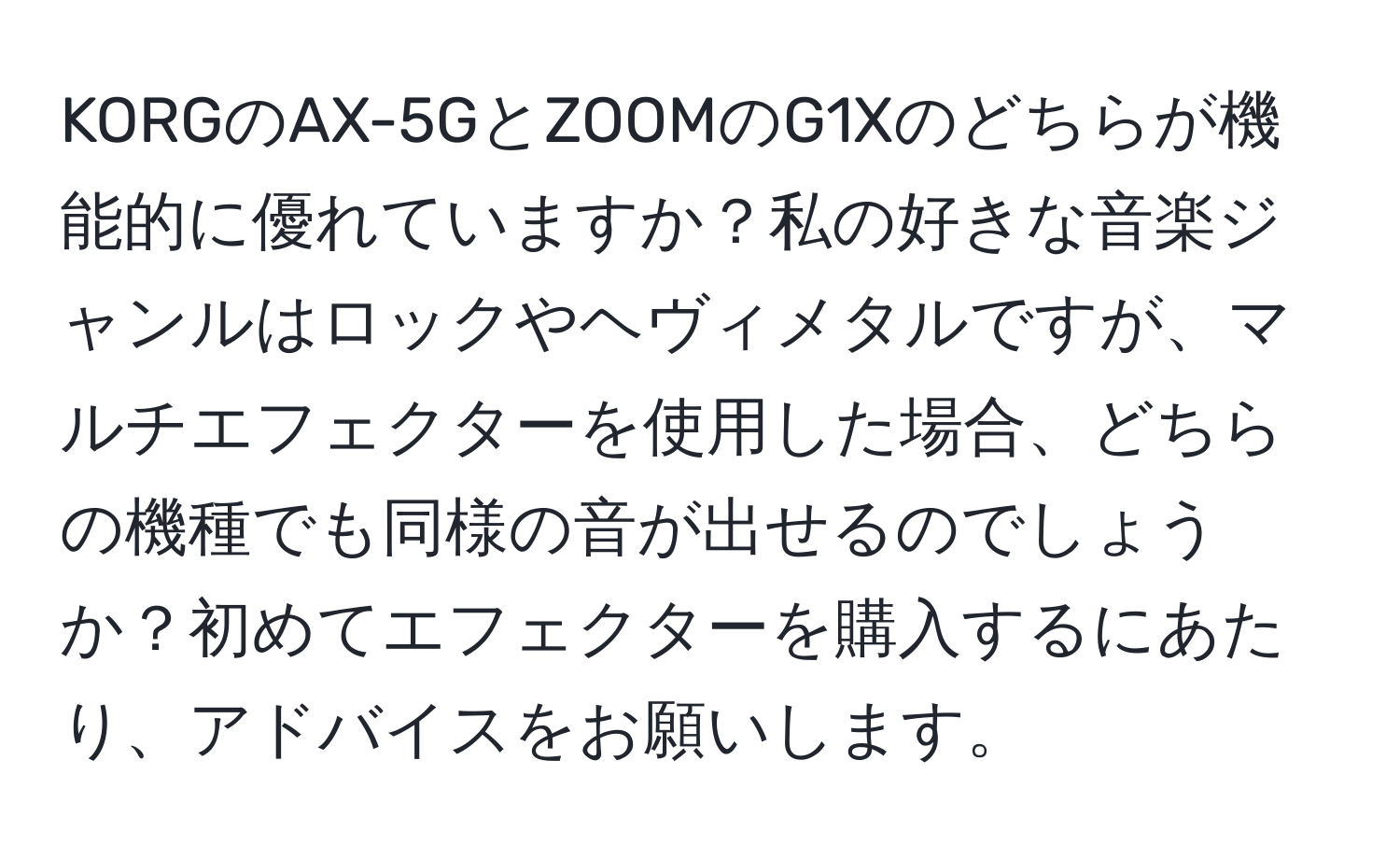 KORGのAX-5GとZOOMのG1Xのどちらが機能的に優れていますか？私の好きな音楽ジャンルはロックやヘヴィメタルですが、マルチエフェクターを使用した場合、どちらの機種でも同様の音が出せるのでしょうか？初めてエフェクターを購入するにあたり、アドバイスをお願いします。