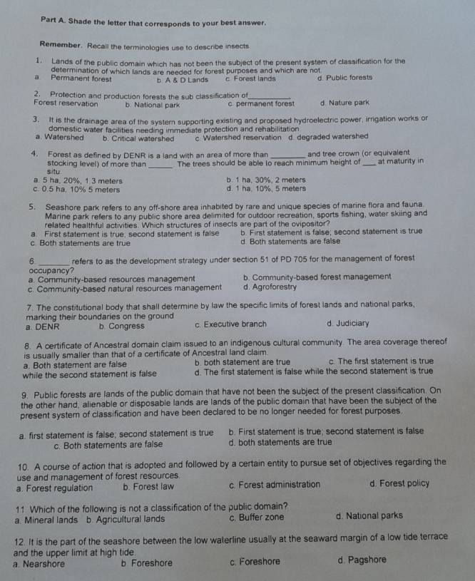 Shade the letter that corresponds to your best answer.
Remember. Recall the terminologies use to describe insects
1. Lands of the public domain which has not been the subject of the present system of classification for the
determination of which lands are needed for forest purposes and which are not
a Permanent forest b. A & D Lands c Forest lands d. Public forests
2. Protection and production forests the sub classification of_
Forest reservation b. National park c. permanent forest d. Nature park
3. It is the drainage area of the systern supporting existing and proposed hydroelectric power, irrigation works or
a. Watershed domestic water facilities needing immediate protection and rehabilitation
b. Critical watershed c. Watershed reservation d. degraded watershed
4. Forest as defined by DENR is a land with an area of more than _and tree crown (or equivalent
_
stocking level) of more than The trees should be able to reach minimum height of _at maturity in
situ
a. 5 ha, 20%, 1.3 meters b. 1 ha, 30%, 2 meters
c. 0.5 ha, 10% 5 meters d. 1 ha. 10%. 5 meters
5. Seashore park refers to any off-shore area inhabited by rare and unique species of marine flora and fauna
Marine park refers to any public shore area delimited for outdoor recreation, sports fishing, water skiing and
related healthful activities. Which structures of insects are part of the ovipositor?
a. First statement is true; second statement is false b. First statement is false; second statement is true
c Both statements are true d. Both statements are false
6 _refers to as the development strategy under section 51 of PD 705 for the management of forest
occupancy?
a. Community-based resources management b. Community-based forest management
c. Community-based natural resources management d. Agroforestry
7. The constitutional body that shall determine by law the specific limits of forest lands and national parks,
marking their boundaries on the ground
a DENR b. Congress c. Executive branch d. Judiciary
8. A certificate of Ancestral domain claim issued to an indigenous cultural community. The area coverage thereof
is usually smaller than that of a certificate of Ancestral land claim.
a. Both statement are false b. both statement are true c. The first statement is true
while the second statement is false d. The first statement is false while the second statement is true
9. Public forests are lands of the public domain that have not been the subject of the present classification. On
the other hand, alienable or disposable lands are lands of the public domain that have been the subject of the
present system of classification and have been declared to be no longer needed for forest purposes.
a. first statement is false; second statement is true b. First statement is true; second statement is false
c. Both statements are false d. both statements are true
10. A course of action that is adopted and followed by a certain entity to pursue set of objectives regarding the
use and management of forest resources.
a. Forest regulation b. Forest law c. Forest administration d. Forest policy
11 Which of the following is not a classification of the public domain?
a. Mineral lands b. Agricultural lands c. Buffer zone d. National parks
12. It is the part of the seashore between the low waterline usually at the seaward margin of a low tide terrace
and the upper limit at high tide
a. Nearshore b Foreshore c. Foreshore d. Pagshore