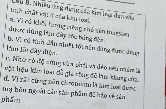 Cầu 8. Nhiều ứng dụng của kim loại dựa vào
tính chất vật lí của kim loại.
a. Vì có khối lượng riêng nhỏ nên tungsten
được dùng làm dây tóc bóng đèn.
b. Vì có tính dẫn nhiệt tốt nên đồng được dùng
làm lõi dây điện.
c. Nhờ có độ cứng vừa phải và dẻo nên nhôm là
vật liệu kim loại dễ gia công để làm khung cửa.
d. Vì rất cứng nên chromium là kim loại được
mạ bên ngoài các sản phẩm để bảo vệ sản
phẩm