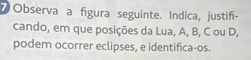 ⑦ Observa a figura seguinte. Indica, justif- 
cando, em que posições da Lua, A, B, C ou D, 
podem ocorrer eclipses, e identifica-os.