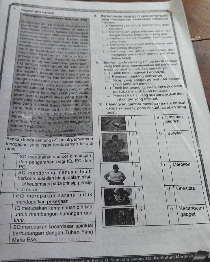 Becalah teks berikut Pentingnya Kecerdasan Spiritual (50) yang menunjukkan kecerdesen infelektual
8. Berikan tanda cantang (√) pada kemampuan
manusia!
Kecerdasan spiritual merupakán
(.) Kemampuan untuk memahami stau
Durst can palino mendatal al antara
mengert!
*acerdasan Iainnya, karena SQ meniadi (...) Kemampuan untuk menyesusikan din
sumber bìmbingan dan pergarahan begi
dengan kondisi lingkungan yang ads.
tiga kecerdasan lainnıya. Kecerdasan
(...) Kemampuan pembuatan kesimpulan
spintual mewakili kerinduan kita akan
yang logis
makma dan hubungan yang tak terbatas.
(...) Kemampuan menjadi orang nomor satu
Kecordasan ini akan mendorong manusia
dan paling disegani.
lebih berkontribusi dan hidup dalam ( ..) Kemampuan untuk memahami dan
nilai-nilai keutamaan pada prinsip
menginterpretasikan semua peristiwa
prinsip hati nurani. Apabila IQ adalah
dalam hidup
sarana untuk mendapatkan pekerjaan.
9. Berikan tanda centang (√) pada ciri remaja
EQ berupa kemampuan diri kita untuk yang tidak bisa menyesuaikan diri pada saat
membangun hubungan dan karir, maka masa perubahan fisik dan mentalnya!
SQ adalah berkah kecerdasan yang
(...) Tidak terlalu banyak berkhayal.
akan membimbing kita kepada sukse
(...) Perasaan pantang menyerah.
dengan kekayaan jiwa, nurani sebagai (...) Sikap yang sangat agresif dan sanget
sumber sukses. Jiwa dan nurani adalah yakin pada diri sendiri.
sumber spiritual. Pada Tubuh yang sehat, (...) Tidak bertanggung jawab, tampak dalam
Pikiran yang baik dan Hati yang mulia
perilaku mengabaikan pelajaran.
akan bersemayam Jiwa yang bersih.
(...) Merasa ingin pulang bila berada jauh dan
Jiwa yang dekat dengan keberuntungan, lingkungan yang dikenal.
jiwa yang dicintal Sang Pencipta. Jiwn 10. Pasangkan gambar masalah remaja berikut
yang hidup dalam arti, nilai-nilal can dengan menarik garis sesuai jawaban yan
prinsip kehonaran, kemuliaam Hidup
dalan  gritas. Hidup yang memberikan
manfaat, hidup yang aken meninggalkan
warisan kebaikan 
Sumber: https://id.linkedin.com/pulse/berkah-tuhan
yang-hebat-wawang-sukmor
Berikan tanda centang (▲) untuk pernyataan
tanggapan yang tepat berdasarkan teks di
n
aselin K elas XI. Semester Genap. R2. Kurikulum Merdeka