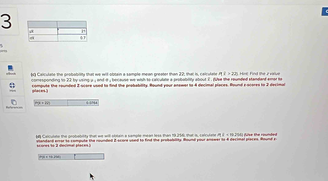 3 
5 
ints 
eBook (c) Calculate the probability that we will obtain a sample mean greater than 22; that is, calculate P(overline x>22) Hint: Find the z value 
corresponding to 22 by using μ and sigma _i because we wish to calculate a probability about x. (Use the rounded standard error to 
compute the rounded Z-score used to find the probability. Round your answer to 4 decimal places. Round z-scores to 2 decimal 
Hint places.)
P(overline x>22) 0.0764
References 
(d) Calculate the probability that we will obtain a sample mean less than 19.256; that is, calculate P(overline x<19.256) (Use the rounded 
standard error to compute the rounded Z-score used to find the probability. Round your answer to 4 decimal places. Round z - 
scores to 2 decimal places.)
P(overline x<19.256)