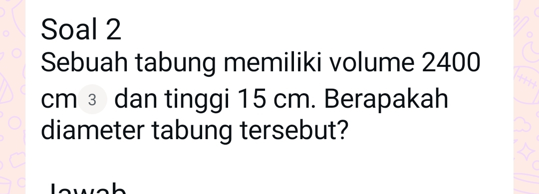 Soal 2 
Sebuah tabung memiliki volume 2400
cm ③ dan tinggi 15 cm. Berapakah 
diameter tabung tersebut?