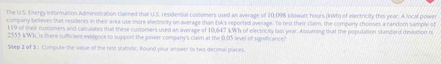 The U.S. Energy information Administration claimed that U.S. residential customers used an average of 10,098 kilowatt hours (kWh) of electricity this year. A local power 
company believes that residents in their area use more electricity on average than EIA's reported average. To test their claim, the company chooses a random sample of
119 of their customers and calculates that these customers used an average of 10,647 kWh of electricity last year. Assuming that the population standard deviation is
2555 kWh, is there sufficient evidence to support the power company's claim at the 0.05 level of significance? 
Step 2 of 3 : Compute the value of the test statistic. Round your answer to two decimal places.