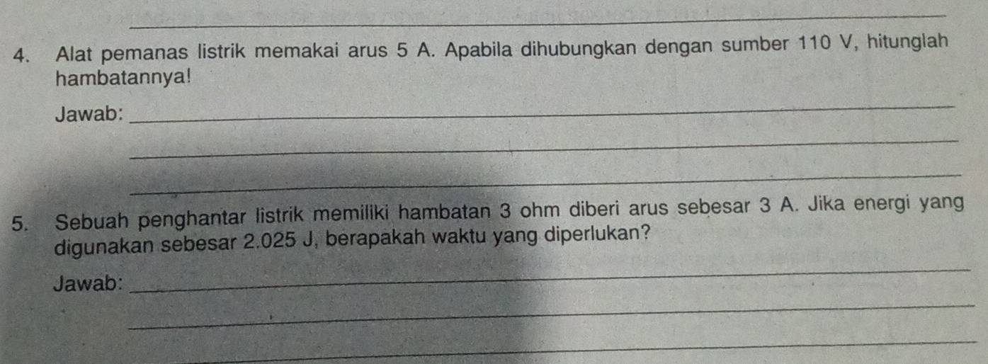 Alat pemanas listrik memakai arus 5 A. Apabila dihubungkan dengan sumber 110 V, hitunglah 
hambatannya! 
Jawab: 
_ 
_ 
_ 
5. Sebuah penghantar listrik memiliki hambatan 3 ohm diberi arus sebesar 3 A. Jika energi yang 
_ 
digunakan sebesar 2.025 J, berapakah waktu yang diperlukan? 
_ 
Jawab: 
_