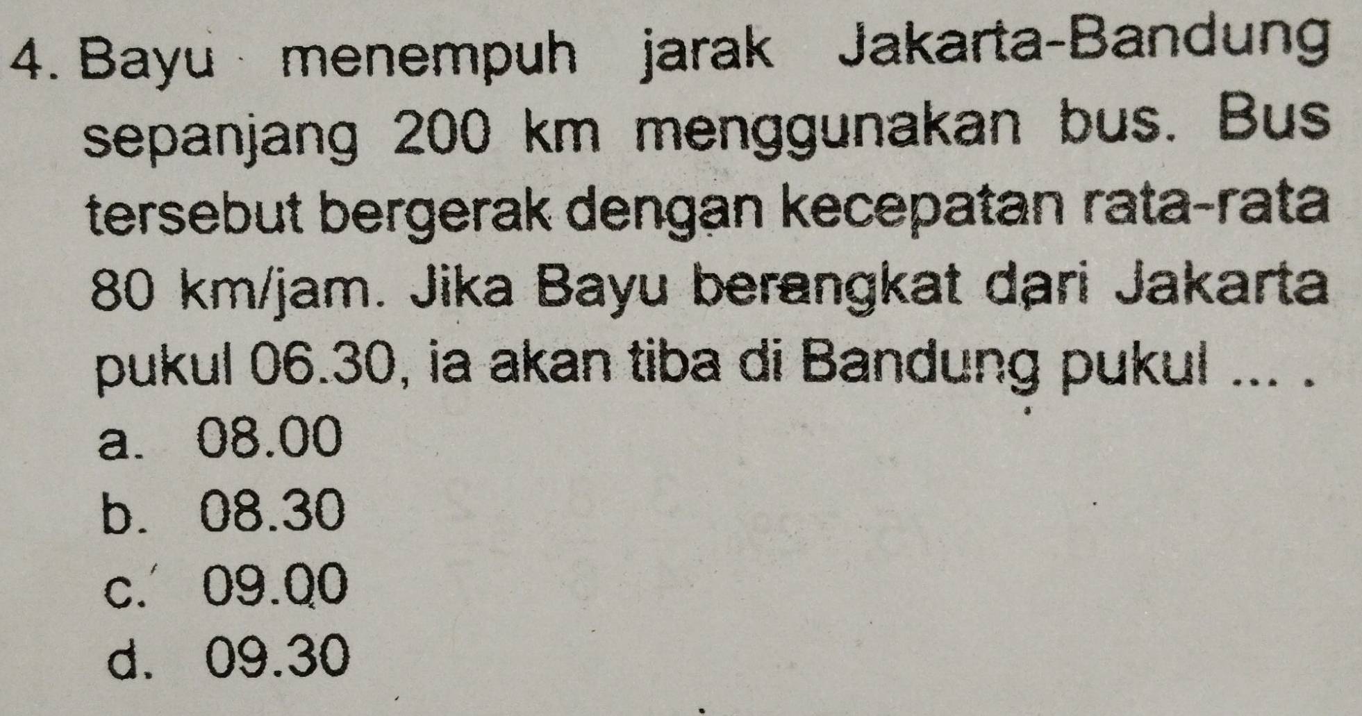 Bayu menempuh jarak Jakarta-Bandung
sepanjang 200 km menggunakan bus. Bus
tersebut bergerak dengan kecepatan rata-rata
80 km/jam. Jika Bayu berangkat dari Jakarta
pukul 06.30, ia akan tiba di Bandung pukul ... .
a. 08.00
b. 08.30
c. 09.Q0
d. 09.30