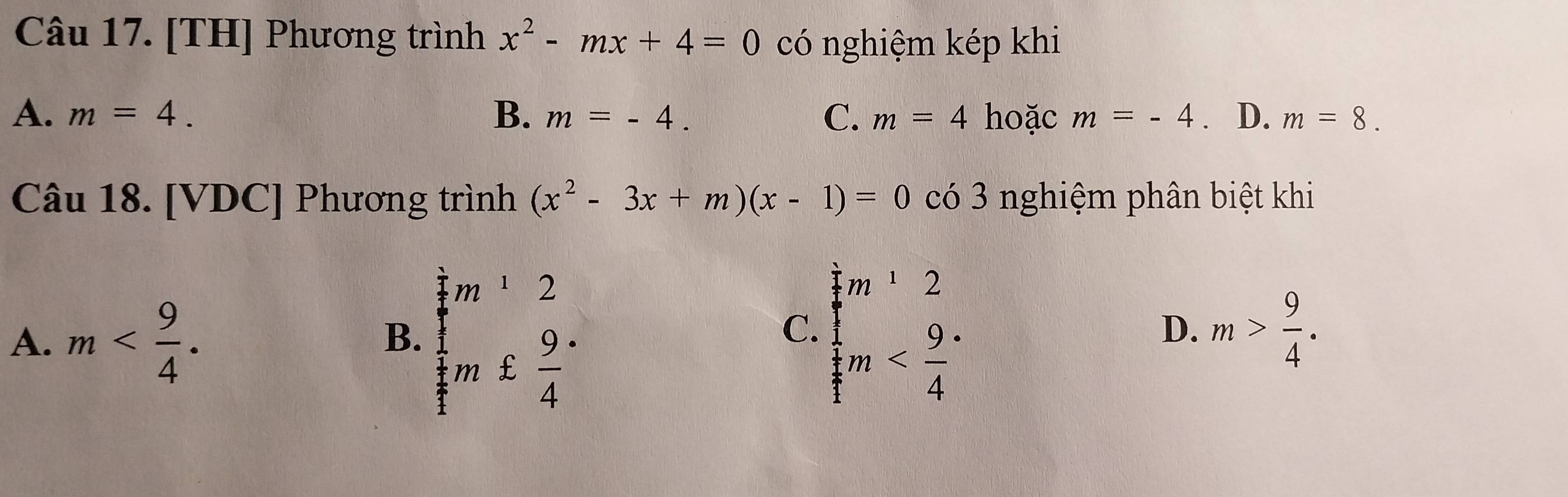 [TH] Phương trình x^2-mx+4=0 có nghiệm kép khi
A. m=4. B. m=-4. C. m=4 hoặc m=-4 ₹ D. m=8. 
Câu 18. [VDC] Phương trình (x^2-3x+m)(x-1)=0co3 nghiệm phân biệt khi
A. m .
B. beginarrayr im^12  12/in  beginarrayl m^12 m
C.
D. m> 9/4 .